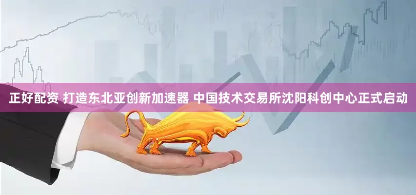 正好配资 打造东北亚创新加速器 中国技术交易所沈阳科创中心正式启动