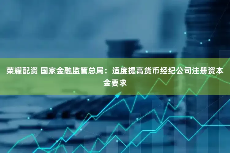 荣耀配资 国家金融监管总局：适度提高货币经纪公司注册资本金要求