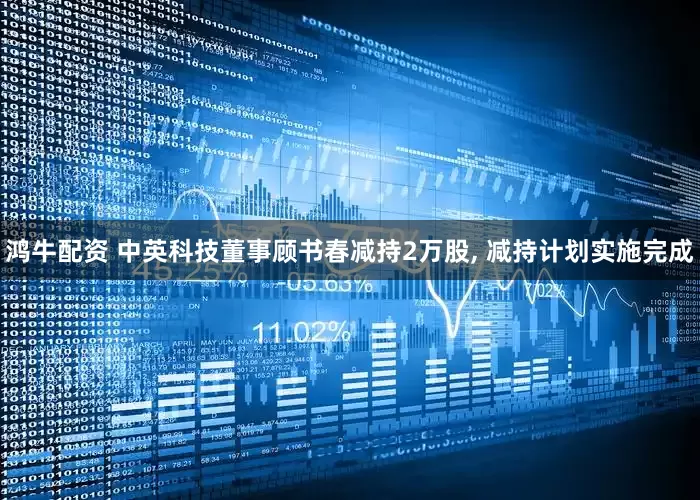 鸿牛配资 中英科技董事顾书春减持2万股, 减持计划实施完成