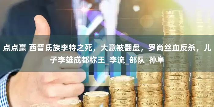 点点赢 西晋氐族李特之死，大意被翻盘，罗尚丝血反杀，儿子李雄成都称王_李流_部队_孙阜