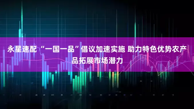 永星速配 “一国一品”倡议加速实施 助力特色优势农产品拓展市场潜力