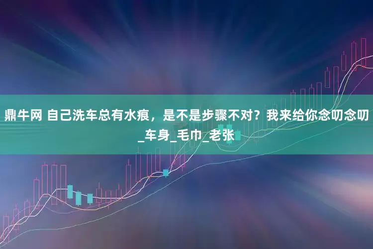 鼎牛网 自己洗车总有水痕，是不是步骤不对？我来给你念叨念叨_车身_毛巾_老张