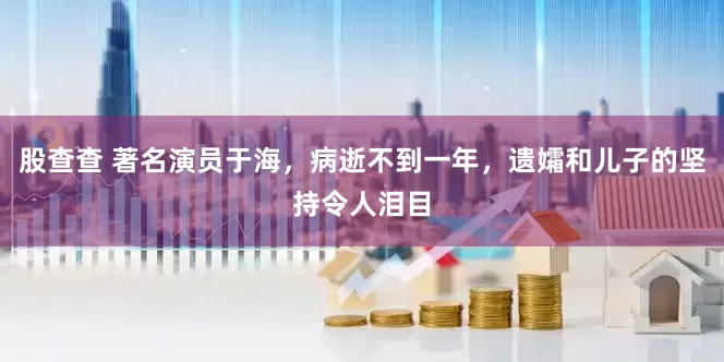 股查查 著名演员于海，病逝不到一年，遗孀和儿子的坚持令人泪目