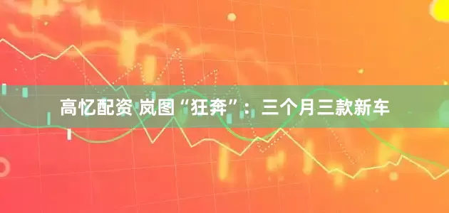 高忆配资 岚图“狂奔”：三个月三款新车
