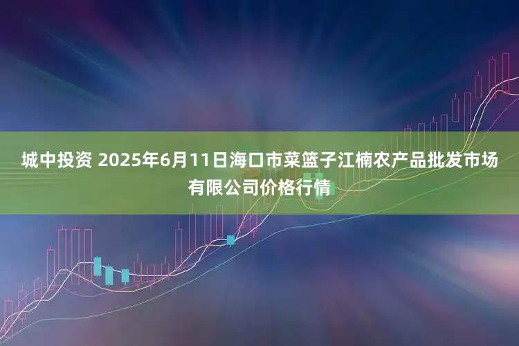 城中投资 2025年6月11日海口市菜篮子江楠农产品批发市场有限公司价格行情