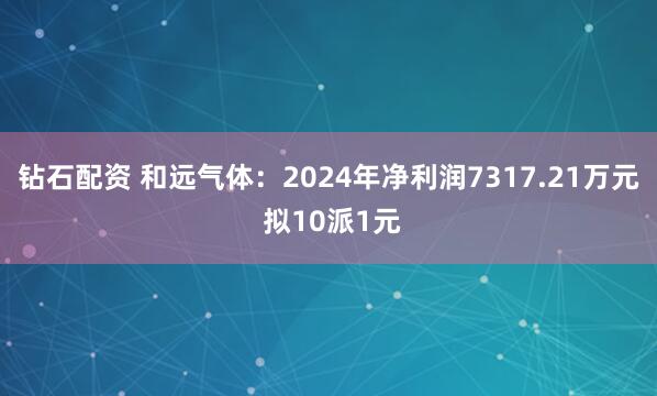 钻石配资 和远气体：2024年净利润7317.21万元 拟10派1元