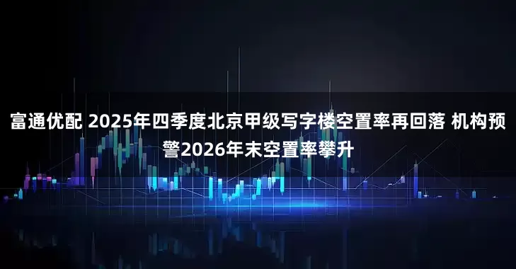 富通优配 2025年四季度北京甲级写字楼空置率再回落 机构预警2026年末空置率攀升