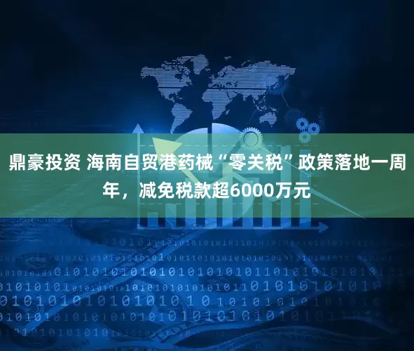 鼎豪投资 海南自贸港药械“零关税”政策落地一周年，减免税款超6000万元