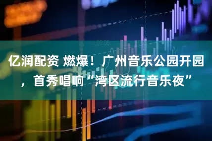 亿润配资 燃爆！广州音乐公园开园，首秀唱响“湾区流行音乐夜”