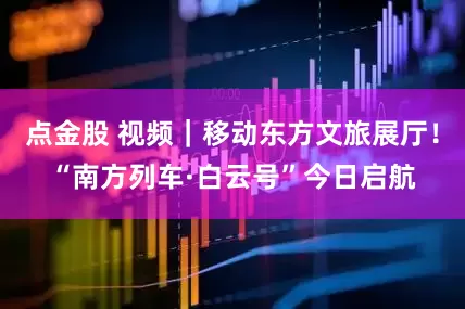 点金股 视频｜移动东方文旅展厅！“南方列车·白云号”今日启航